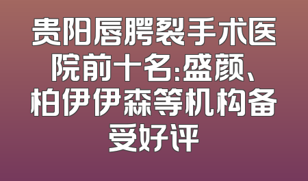 贵阳唇腭裂手术医院前十名：盛颜、柏伊伊森等机构备受好评