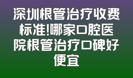 深圳根管治疗收费标准！哪家口腔医院根管治疗口碑好便宜