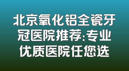 北京氧化铝全瓷牙冠医院推荐：专业优质医院任您选