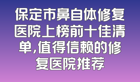 保定市鼻自体修复医院上榜前十佳清单，值得信赖的修复医院推荐
