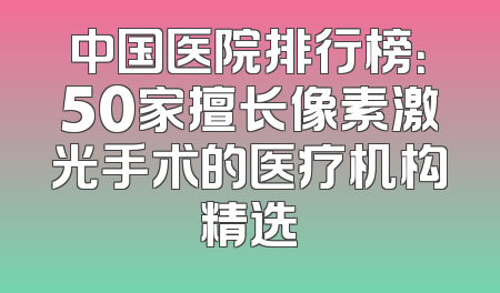中国医院排行榜：50家擅长像素激光手术的医疗机构精选