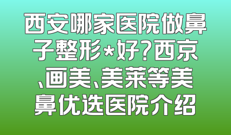 西安哪家医院做鼻子整形*好？西京、画美、美莱等美鼻优选医院介绍