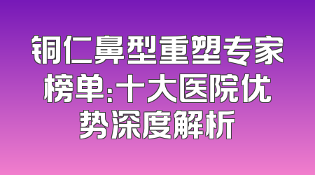 铜仁鼻型重塑专家榜单：十大医院优势深度解析