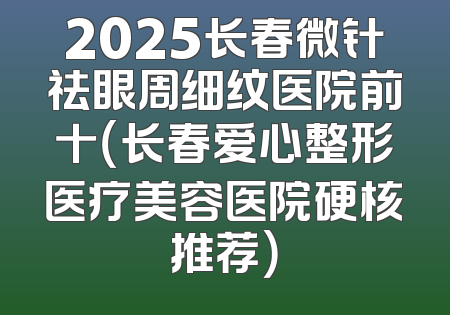 2025长春微针祛眼周细纹医院前十（长春爱心整形医疗美容医院硬核推荐）