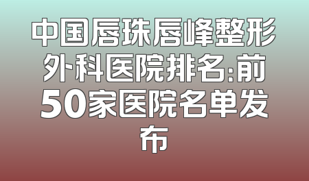 中国唇珠唇峰整形外科医院排名：前50家医院名单发布