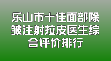 乐山市十佳面部除皱注射拉皮医生综合评价排行
