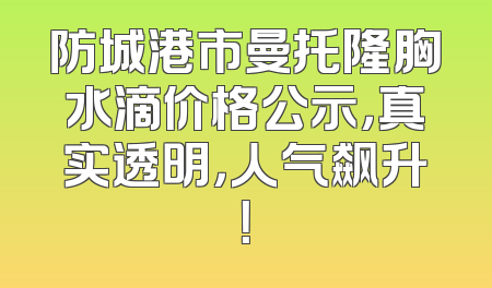 防城港市曼托隆胸水滴价格公示，真实透明，人气飙升！