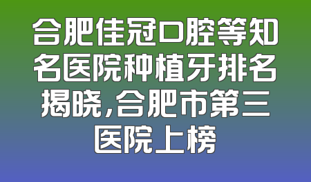 合肥佳冠口腔等知名医院种植牙排名揭晓，合肥市第三医院上榜