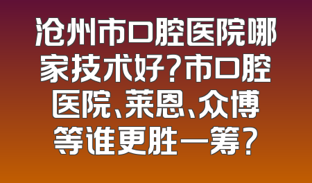 沧州市口腔医院哪家技术好？市口腔医院、莱恩、众博等谁更胜一筹？