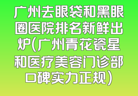 广州去眼袋和黑眼圈医院排名新鲜出炉（广州青花瓷星和医疗美容门诊部口碑实力正规）
