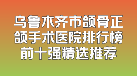 乌鲁木齐市颌骨正颌手术医院排行榜前十强精选推荐