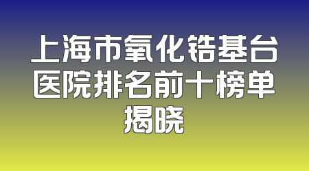 上海市氧化锆基台医院排名前十榜单揭晓