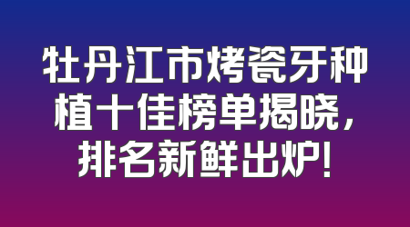 牡丹江市烤瓷牙种植十佳榜单揭晓，排名新鲜出炉！