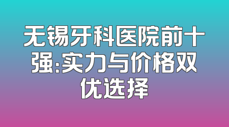 无锡牙科医院前十强：实力与价格双优选择