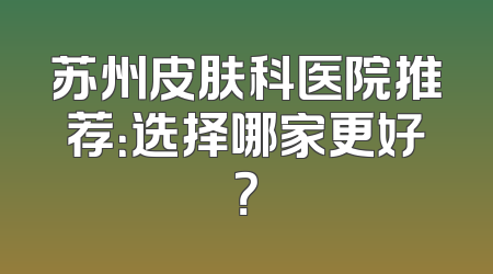 苏州皮肤科医院推荐：选择哪家更好？