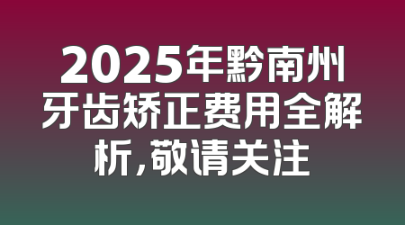 2025年黔南州牙齿矫正费用全解析，敬请关注