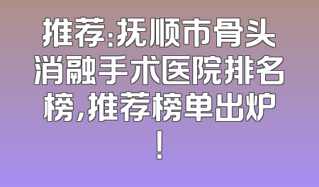 推荐：抚顺市骨头消融手术医院排名榜，推荐榜单出炉！