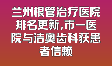 兰州根管治疗医院排名更新，市一医院与洁奥齿科获患者信赖