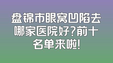 盘锦市眼窝凹陷去哪家医院好？前十名单来啦！