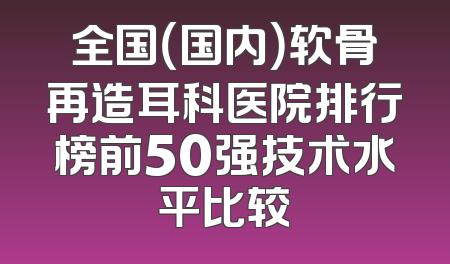 全国（国内）软骨再造耳科医院排行榜前50强技术水平比较