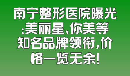 南宁整形医院曝光：美丽星、你美等知名品牌领衔，价格一览无余！