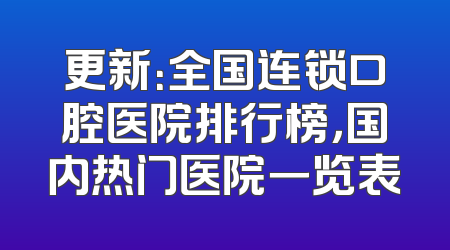 更新：全国连锁口腔医院排行榜，国内热门医院一览表