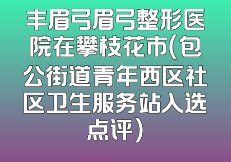 丰眉弓眉弓整形医院在攀枝花市（包公街道青年西区社区卫生服务站入选点评）