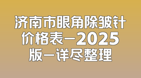 济南市眼角除皱针价格表_2025版_详尽整理