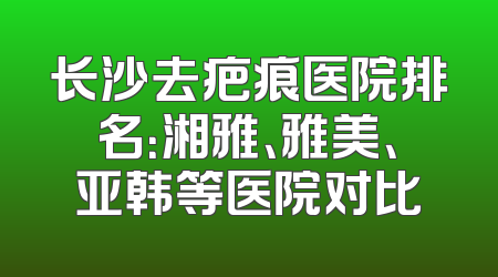 长沙去疤痕医院排名：湘雅、雅美、亚韩等医院对比