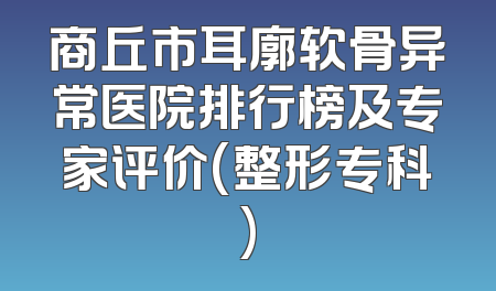 商丘市耳廓软骨异常医院排行榜及专家评价(整形专科)