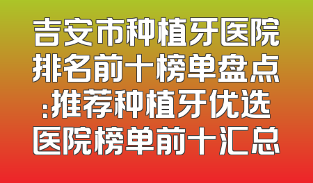 吉安市种植牙医院排名前十榜单盘点：推荐种植牙优选医院榜单前十汇总