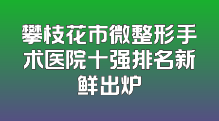 攀枝花市微整形手术医院十强排名新鲜出炉