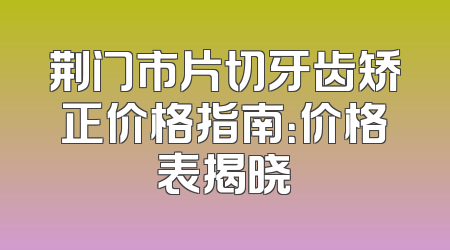 荆门市片切牙齿矫正价格指南：价格表揭晓