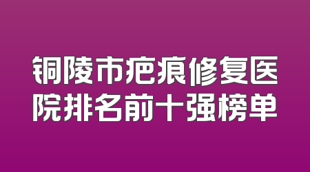 铜陵市疤痕修复医院排名前十强榜单