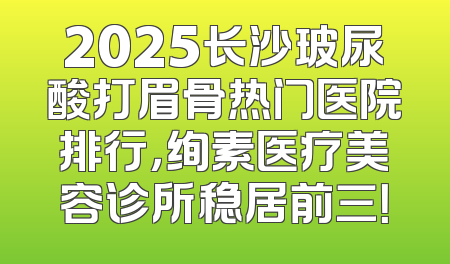 2025长沙玻尿酸打眉骨热门医院排行，绚素医疗美容诊所稳居前三！