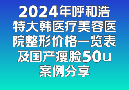 2024年呼和浩特大韩医疗美容医院整形价格一览表及国产瘦脸50u案例分享