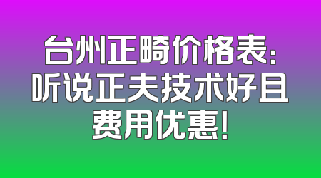 台州正畸价格表：听说正夫技术好且费用优惠！