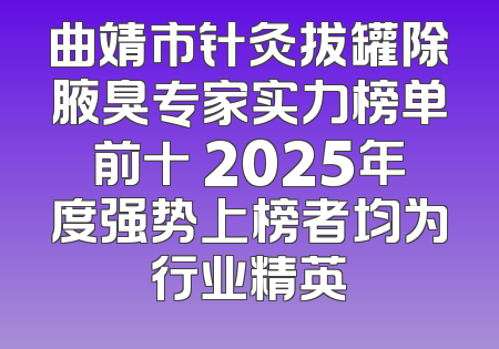 曲靖市针灸拔罐除腋臭专家实力榜单前十 2025年度强势上榜者均为行业精英