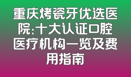 重庆烤瓷牙优选医院：十大认证口腔医疗机构一览及费用指南