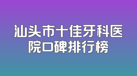 汕头市十佳牙科医院口碑排行榜