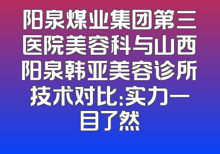 阳泉煤业集团第三医院美容科与山西阳泉韩亚美容诊所技术对比：实力一目了然