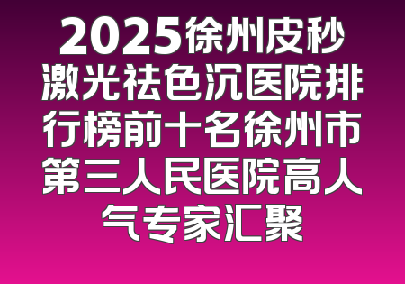 2025徐州皮秒激光祛色沉医院排行榜前十名徐州市第三人民医院高人气专家汇聚