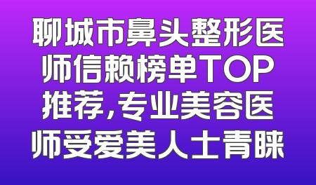 聊城市鼻头整形医师信赖榜单TOP推荐，专业美容医师受爱美人士青睐