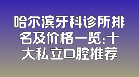 哈尔滨牙科诊所排名及价格一览：十大私立口腔推荐