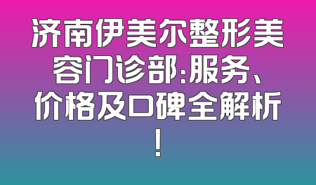 济南伊美尔整形美容门诊部：服务、价格及口碑全解析！