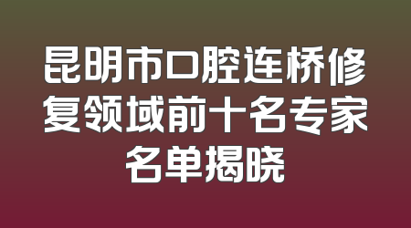 昆明市口腔连桥修复领域前十名专家名单揭晓