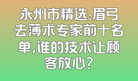 永州市精选：眉弓去薄术专家前十名单，谁的技术让顾客放心？