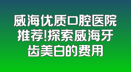 威海优质口腔医院推荐！探索威海牙齿美白的费用