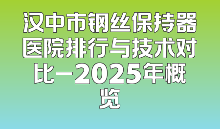 汉中市钢丝保持器医院排行与技术对比_2025年概览