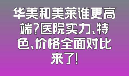 华美和美莱谁更高端？医院实力、特色、价格全面对比来了！